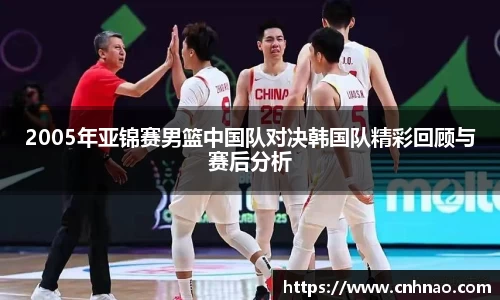 2005年亚锦赛男篮中国队对决韩国队精彩回顾与赛后分析